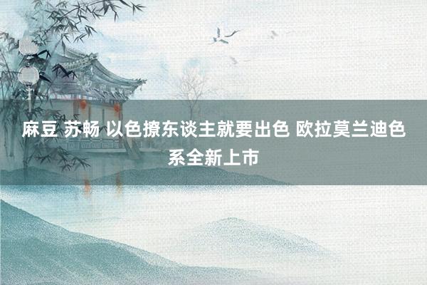 麻豆 苏畅 以色撩东谈主就要出色 欧拉莫兰迪色系全新上市