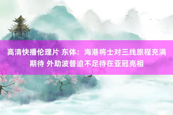 高清快播伦理片 东体：海港将士对三线旅程充满期待 外助波普迫不足待在亚冠亮相