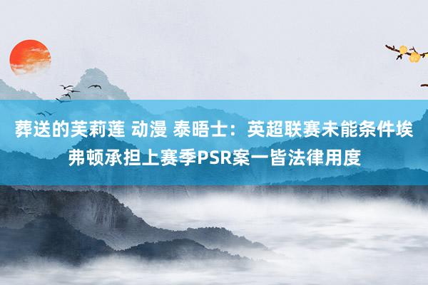 葬送的芙莉莲 动漫 泰晤士：英超联赛未能条件埃弗顿承担上赛季PSR案一皆法律用度