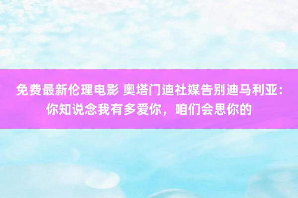 免费最新伦理电影 奥塔门迪社媒告别迪马利亚：你知说念我有多爱你，咱们会思你的