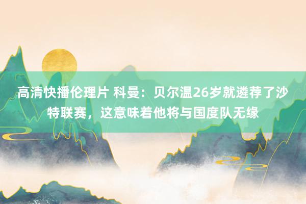 高清快播伦理片 科曼：贝尔温26岁就遴荐了沙特联赛，这意味着他将与国度队无缘