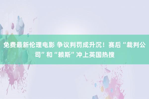 免费最新伦理电影 争议判罚成升沉！赛后“裁判公司”和“赖斯”冲上英国热搜