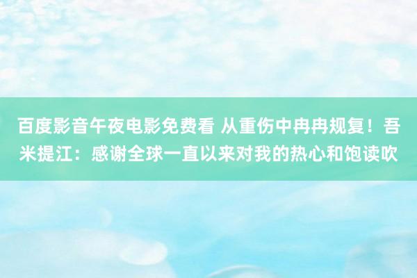 百度影音午夜电影免费看 从重伤中冉冉规复！吾米提江：感谢全球一直以来对我的热心和饱读吹