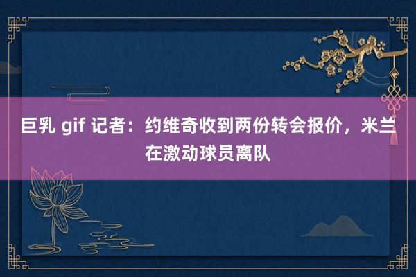 巨乳 gif 记者：约维奇收到两份转会报价，米兰在激动球员离队