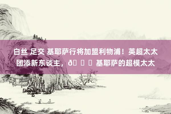 白丝 足交 基耶萨行将加盟利物浦！英超太太团添新东谈主，😍基耶萨的超模太太
