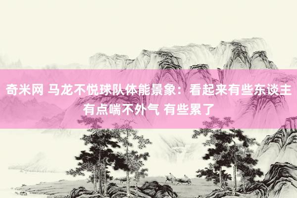 奇米网 马龙不悦球队体能景象：看起来有些东谈主有点喘不外气 有些累了