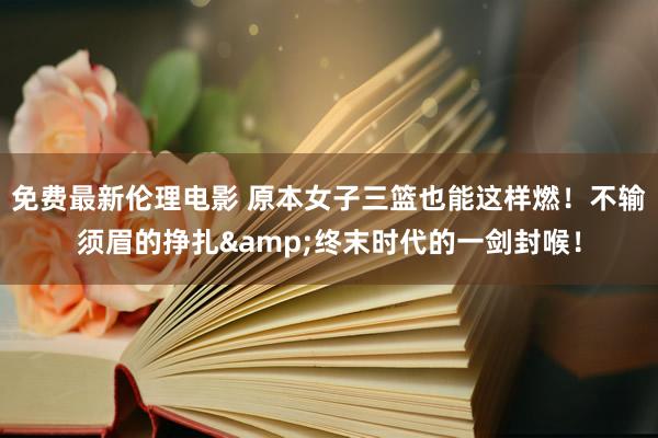 免费最新伦理电影 原本女子三篮也能这样燃！不输须眉的挣扎&终末时代的一剑封喉！