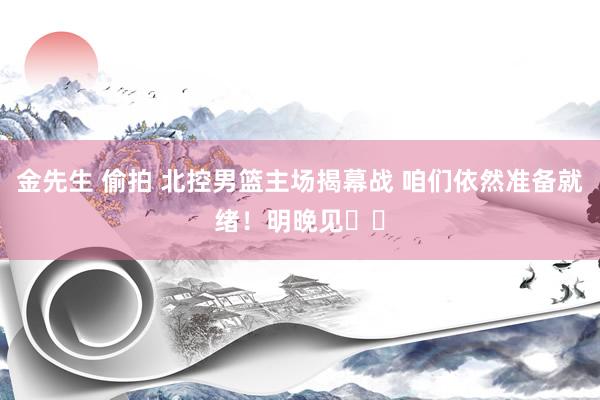 金先生 偷拍 北控男篮主场揭幕战 咱们依然准备就绪！明晚见❤️