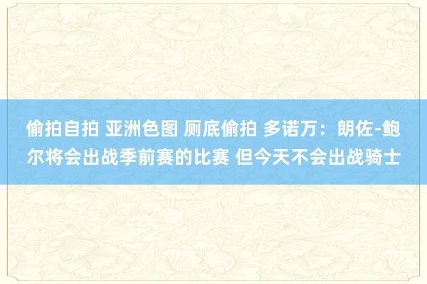 偷拍自拍 亚洲色图 厕底偷拍 多诺万：朗佐-鲍尔将会出战季前赛的比赛 但今天不会出战骑士