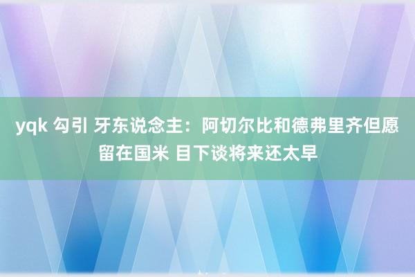 yqk 勾引 牙东说念主：阿切尔比和德弗里齐但愿留在国米 目下谈将来还太早