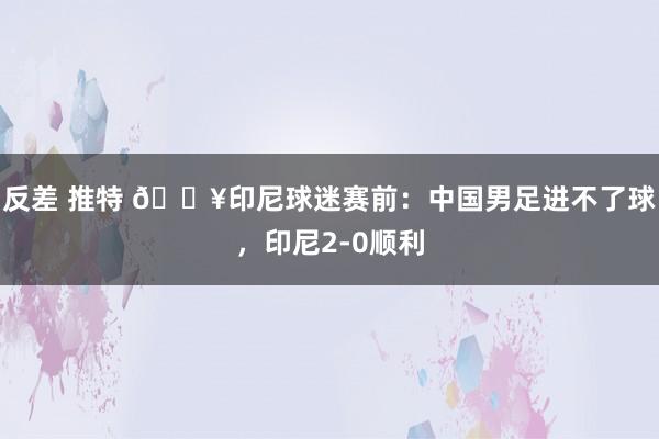 反差 推特 🎥印尼球迷赛前：中国男足进不了球，印尼2-0顺利