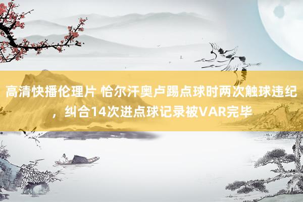 高清快播伦理片 恰尔汗奥卢踢点球时两次触球违纪，纠合14次进点球记录被VAR完毕