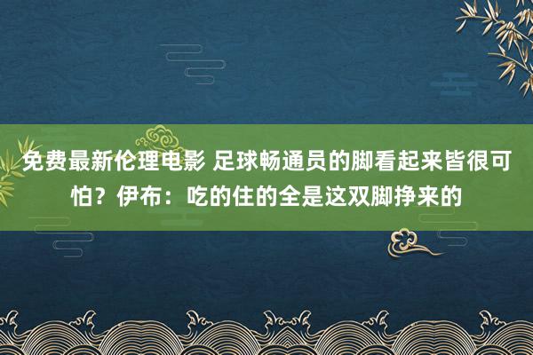 免费最新伦理电影 足球畅通员的脚看起来皆很可怕？伊布：吃的住的全是这双脚挣来的