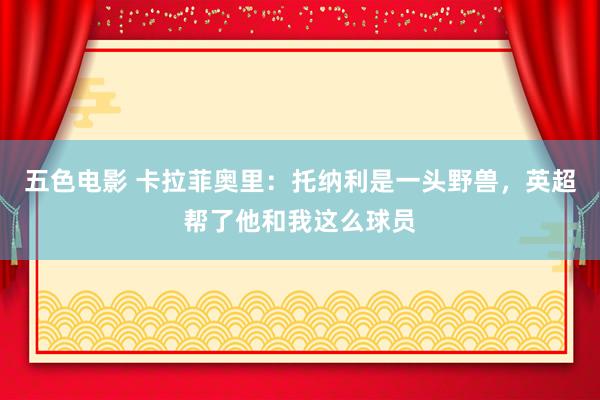 五色电影 卡拉菲奥里：托纳利是一头野兽，英超帮了他和我这么球员