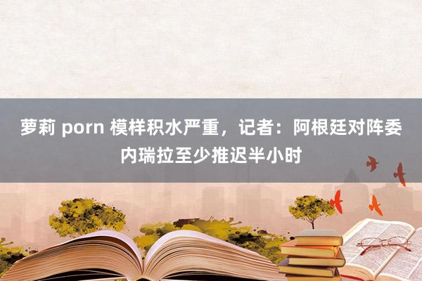 萝莉 porn 模样积水严重，记者：阿根廷对阵委内瑞拉至少推迟半小时