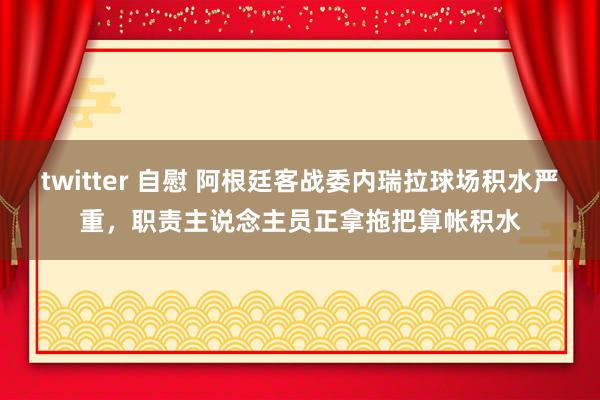 twitter 自慰 阿根廷客战委内瑞拉球场积水严重，职责主说念主员正拿拖把算帐积水