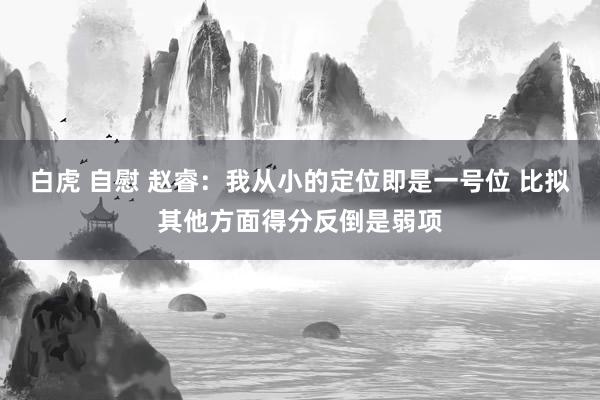 白虎 自慰 赵睿：我从小的定位即是一号位 比拟其他方面得分反倒是弱项