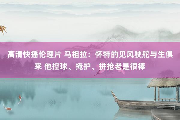 高清快播伦理片 马祖拉：怀特的见风驶舵与生俱来 他控球、掩护、拼抢老是很棒