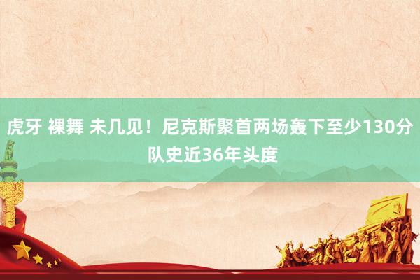 虎牙 裸舞 未几见！尼克斯聚首两场轰下至少130分 队史近36年头度