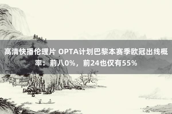 高清快播伦理片 OPTA计划巴黎本赛季欧冠出线概率：前八0%，前24也仅有55%