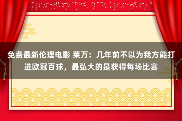 免费最新伦理电影 莱万：几年前不以为我方能打进欧冠百球，最弘大的是获得每场比赛