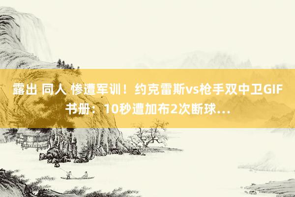 露出 同人 惨遭军训！约克雷斯vs枪手双中卫GIF书册：10秒遭加布2次断球…