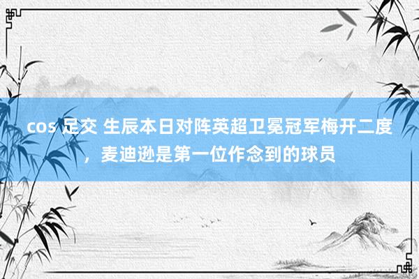 cos 足交 生辰本日对阵英超卫冕冠军梅开二度，麦迪逊是第一位作念到的球员