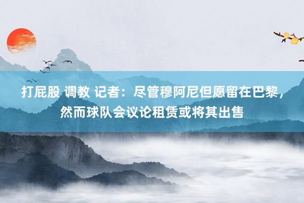 打屁股 调教 记者：尽管穆阿尼但愿留在巴黎，然而球队会议论租赁或将其出售