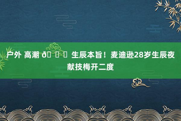 户外 高潮 🎂生辰本旨！麦迪逊28岁生辰夜献技梅开二度