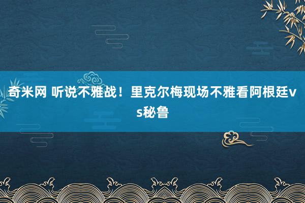 奇米网 听说不雅战！里克尔梅现场不雅看阿根廷vs秘鲁