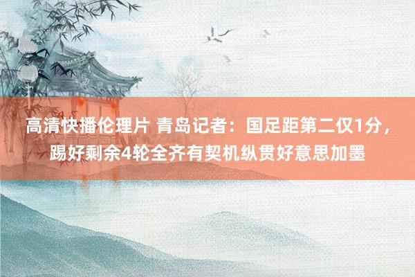 高清快播伦理片 青岛记者：国足距第二仅1分，踢好剩余4轮全齐有契机纵贯好意思加墨