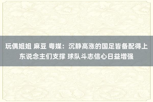 玩偶姐姐 麻豆 粤媒：沉静高涨的国足皆备配得上东说念主们支撑 球队斗志信心日益增强