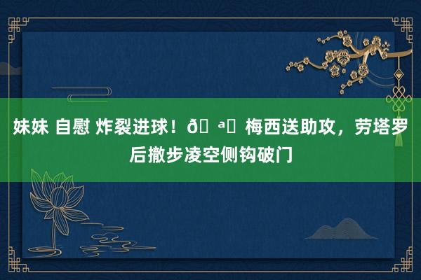 妹妹 自慰 炸裂进球！🪝梅西送助攻，劳塔罗后撤步凌空侧钩破门