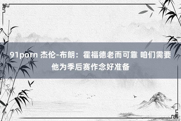 91porn 杰伦-布朗：霍福德老而可靠 咱们需要他为季后赛作念好准备