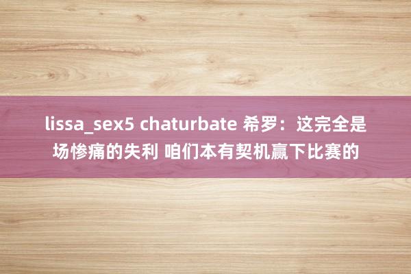 lissa_sex5 chaturbate 希罗：这完全是场惨痛的失利 咱们本有契机赢下比赛的