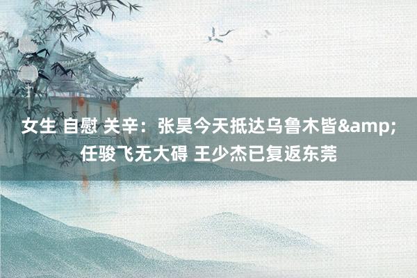 女生 自慰 关辛：张昊今天抵达乌鲁木皆&任骏飞无大碍 王少杰已复返东莞