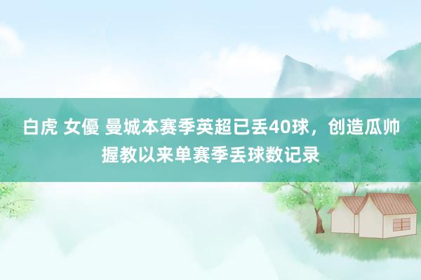 白虎 女優 曼城本赛季英超已丢40球，创造瓜帅握教以来单赛季丢球数记录