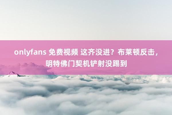 onlyfans 免费视频 这齐没进？布莱顿反击，明特佛门契机铲射没踢到