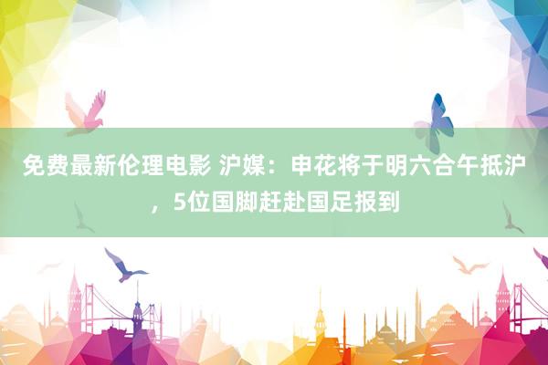 免费最新伦理电影 沪媒：申花将于明六合午抵沪，5位国脚赶赴国足报到