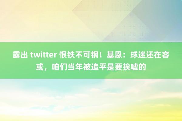 露出 twitter 恨铁不可钢！基恩：球迷还在容或，咱们当年被追平是要挨嘘的