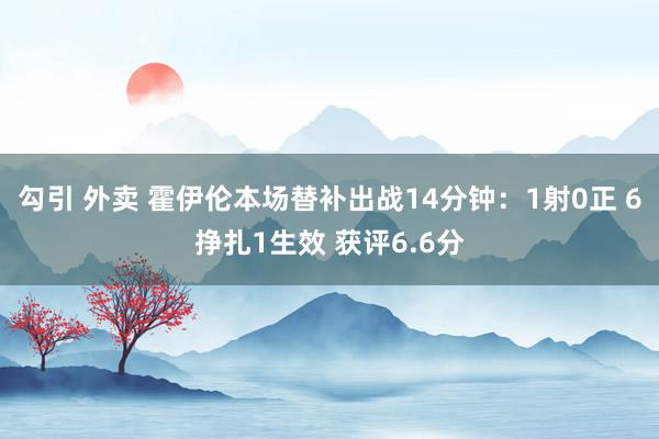 勾引 外卖 霍伊伦本场替补出战14分钟：1射0正 6挣扎1生效 获评6.6分