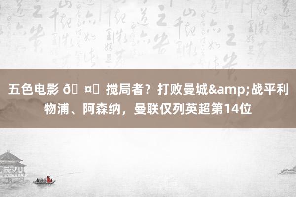 五色电影 🤔搅局者？打败曼城&战平利物浦、阿森纳，曼联仅列英超第14位