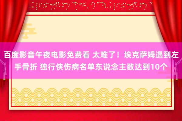 百度影音午夜电影免费看 太难了！埃克萨姆遇到左手骨折 独行侠伤病名单东说念主数达到10个