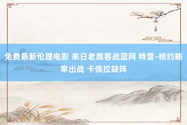 免费最新伦理电影 来日老鹰客战篮网 特雷-杨约略率出战 卡佩拉缺阵