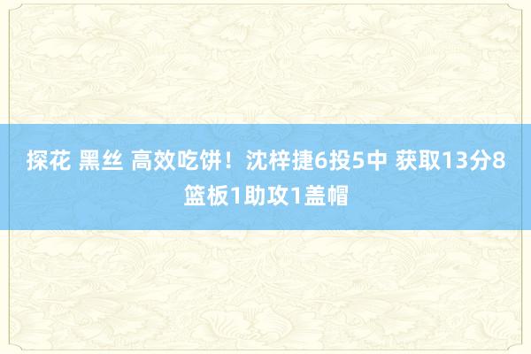 探花 黑丝 高效吃饼！沈梓捷6投5中 获取13分8篮板1助攻1盖帽