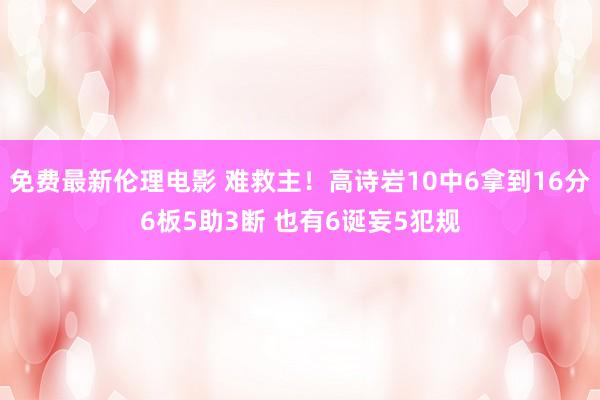 免费最新伦理电影 难救主！高诗岩10中6拿到16分6板5助3断 也有6诞妄5犯规