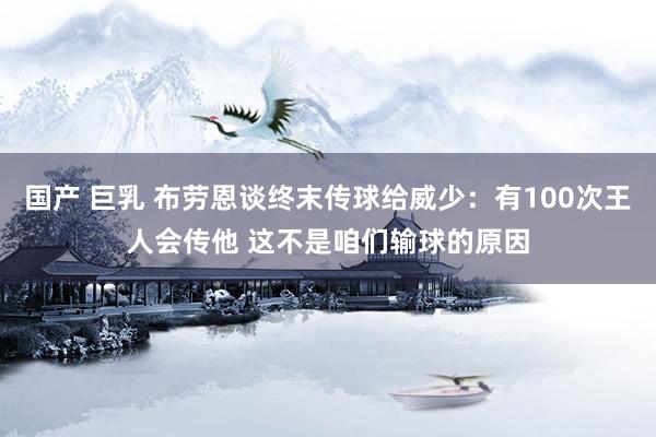 国产 巨乳 布劳恩谈终末传球给威少：有100次王人会传他 这不是咱们输球的原因