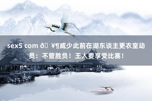 sex5 com 🥶威少此前在湖东谈主更衣室动员：不管胜负！王人要享受比赛！