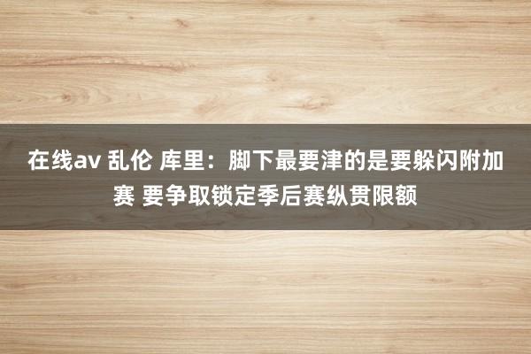 在线av 乱伦 库里：脚下最要津的是要躲闪附加赛 要争取锁定季后赛纵贯限额