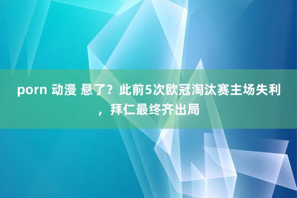 porn 动漫 悬了？此前5次欧冠淘汰赛主场失利，拜仁最终齐出局